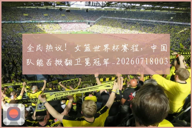 全民热议！女篮世界杯赛程，中国队能否掀翻卫冕冠军_20260718003900
