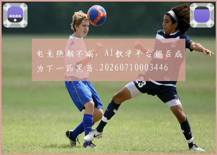 电竞热潮不减，AI教学平台能否成为下一匹黑马_20260710003446