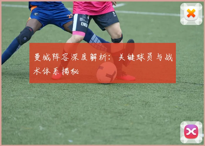 曼城阵容深度解析：关键球员与战术体系揭秘