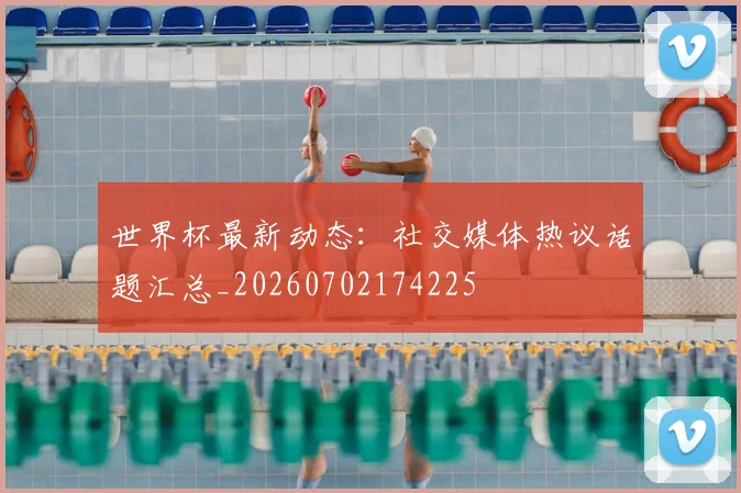 世界杯最新动态：社交媒体热议话题汇总_20260702174225