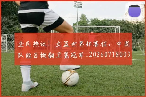 全民热议！女篮世界杯赛程，中国队能否掀翻卫冕冠军_20260718003900