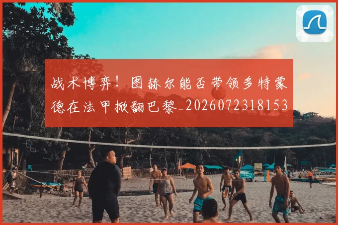 战术博弈!图赫尔能否带领多特蒙德在法甲掀翻巴黎_20260723181537