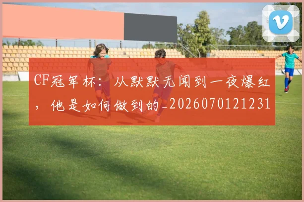 CF冠军杯：从默默无闻到一夜爆红，他是如何做到的_20260701212312