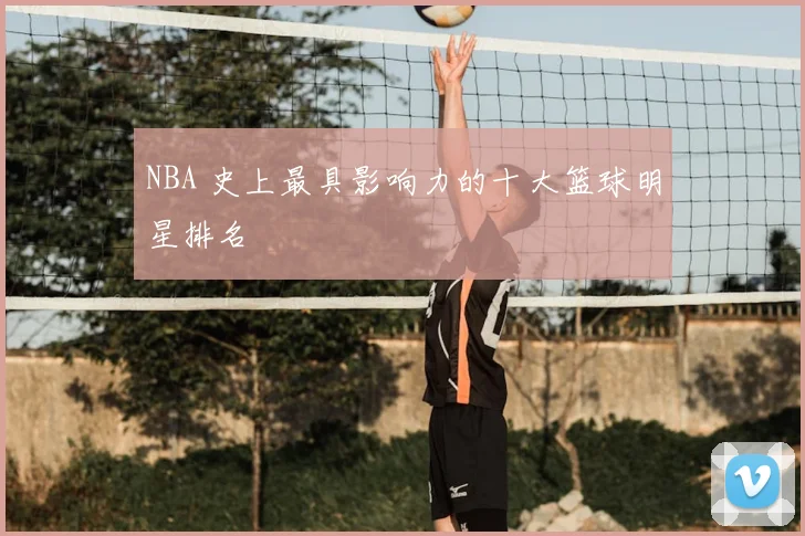 NBA 史上最具影响力的十大篮球明星排名
