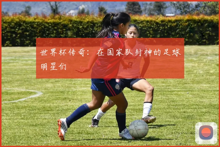 世界杯传奇：在国家队封神的足球明星们