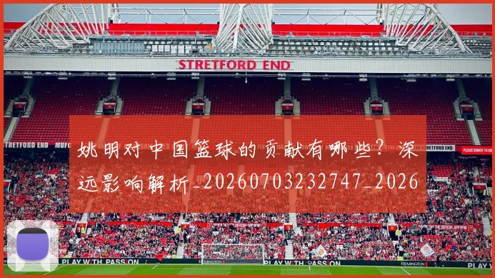 姚明对中国篮球的贡献有哪些？深远影响解析_20260703232747_20260720191829