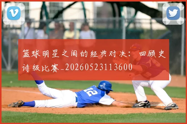 篮球明星之间的经典对决：回顾史诗级比赛_20260523113600