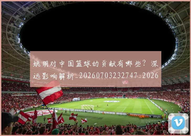 姚明对中国篮球的贡献有哪些?深远影响解析_20260703232747_20260720191829