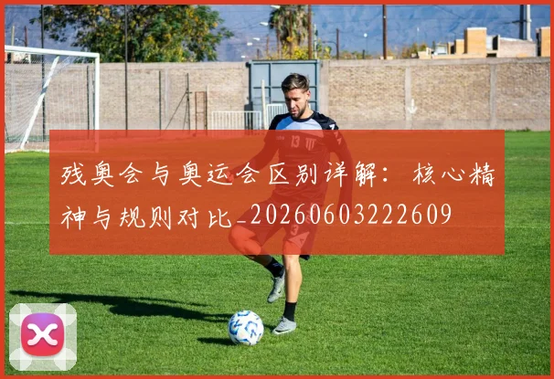 残奥会与奥运会区别详解：核心精神与规则对比_20260603222609