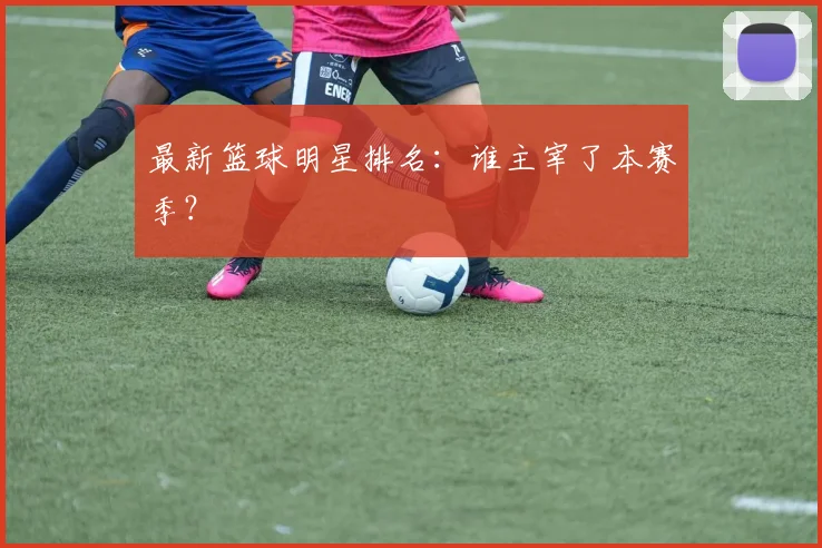 最新篮球明星排名：谁主宰了本赛季？