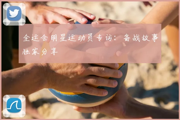 全运会明星运动员专访:备战故事独家分享
