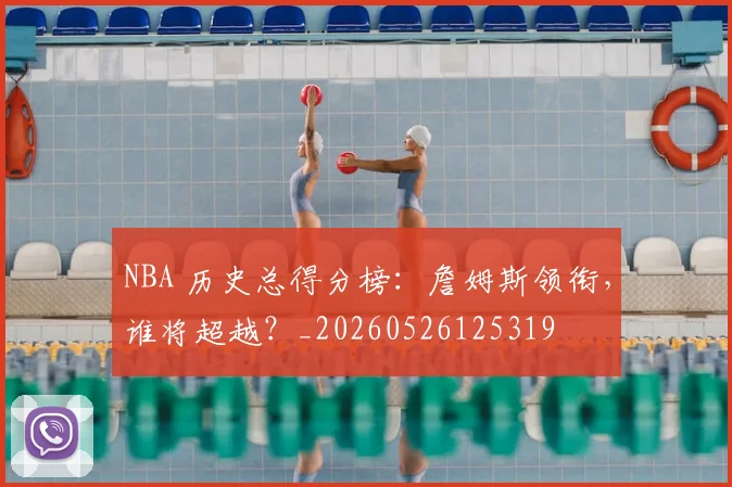 NBA 历史总得分榜:詹姆斯领衔,谁将超越?_20260526125319