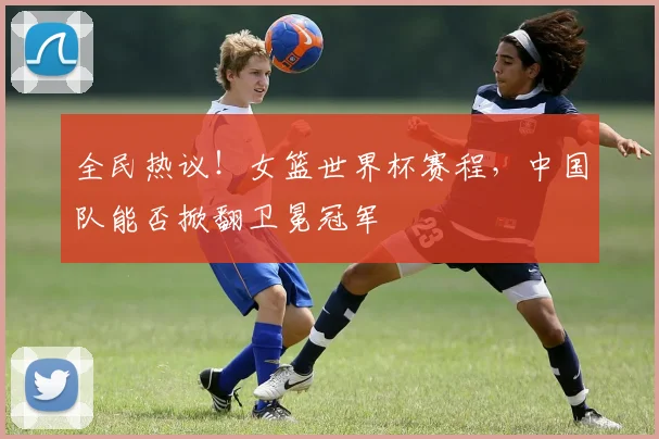 全民热议!女篮世界杯赛程,中国队能否掀翻卫冕冠军