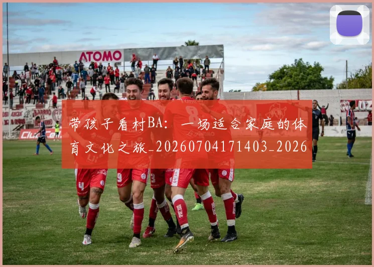带孩子看村BA:一场适合家庭的体育文化之旅_20260704171403_20260722154738
