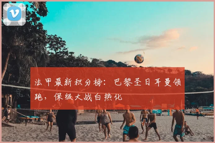 法甲最新积分榜:巴黎圣日耳曼领跑,保级大战白热化
