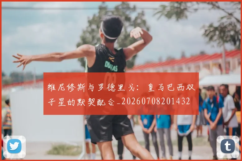 维尼修斯与罗德里戈:皇马巴西双子星的默契配合_20260708201432