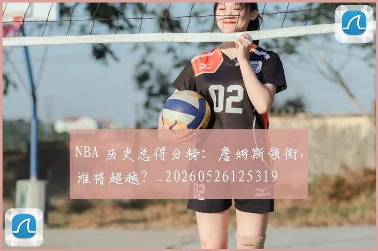 NBA 历史总得分榜:詹姆斯领衔,谁将超越?_20260526125319