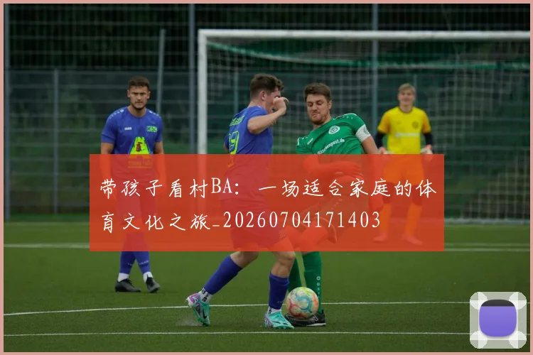 带孩子看村BA:一场适合家庭的体育文化之旅_20260704171403