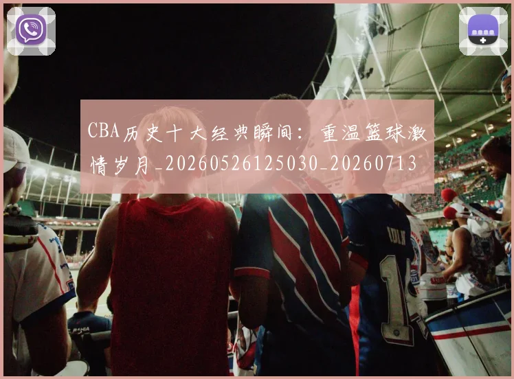 CBA历史十大经典瞬间:重温篮球激情岁月_20260526125030_20260713214454