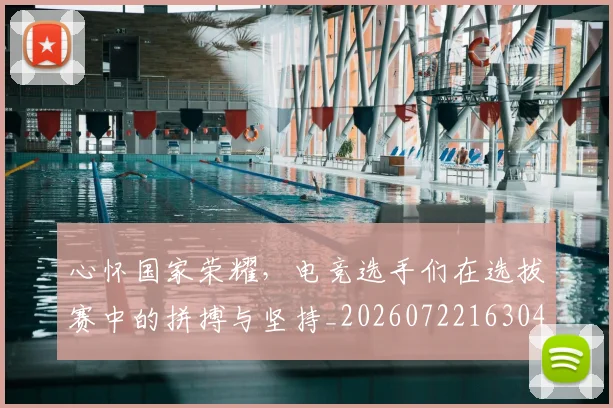 心怀国家荣耀，电竞选手们在选拔赛中的拼搏与坚持_20260722163047