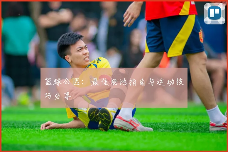 篮球公园:最佳场地指南与运动技巧分享