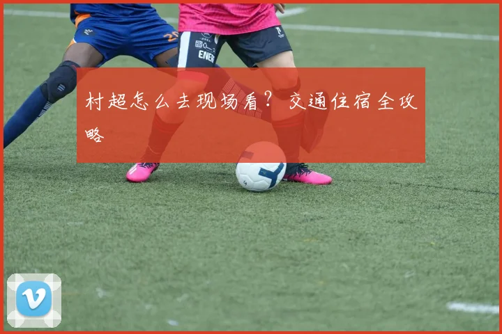 村超怎么去现场看?交通住宿全攻略