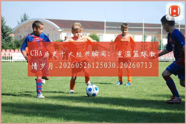 CBA历史十大经典瞬间：重温篮球激情岁月_20260526125030_20260713214454
