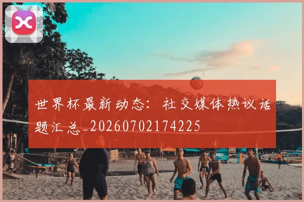 世界杯最新动态：社交媒体热议话题汇总_20260702174225