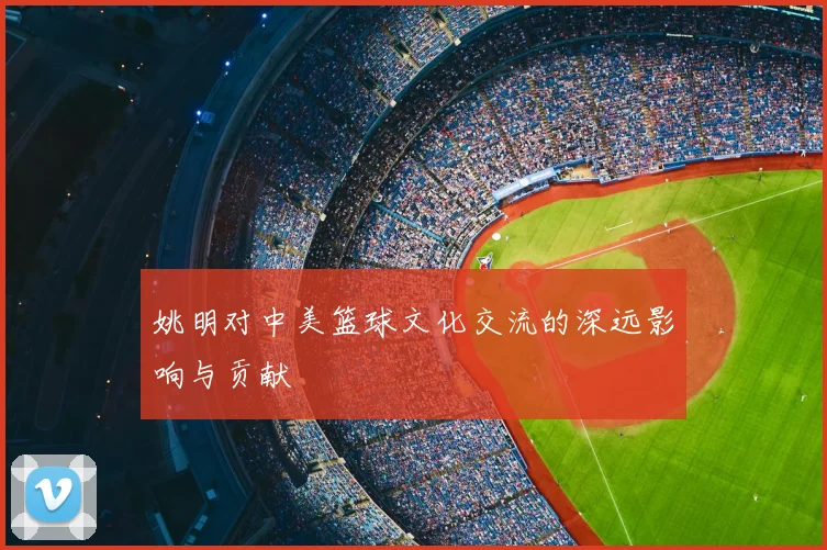 姚明对中美篮球文化交流的深远影响与贡献