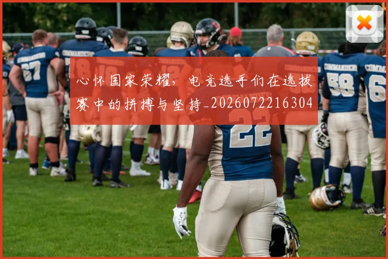 心怀国家荣耀，电竞选手们在选拔赛中的拼搏与坚持_20260722163047