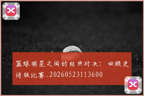 篮球明星之间的经典对决：回顾史诗级比赛_20260523113600